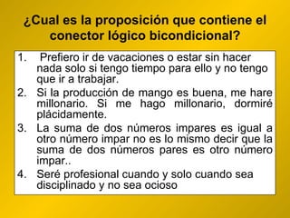 ¿ Cual es la proposición que contiene el conector lógico bicondicional? Prefiero ir de vacaciones o estar sin hacer nada solo si tengo tiempo para ello y no tengo que ir a trabajar. Si la producción de mango es buena, me hare millonario. Si me hago millonario, dormiré plácidamente. La suma de dos números impares es igual a otro número impar no es lo mismo decir que la suma de dos números pares es otro número impar..  Seré profesional cuando y solo cuando sea disciplinado y no sea ocioso 