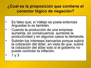 ¿ Cual es la proposición que contiene el conector lógico de negación? Es falso que; si Vallejo es poeta entonces Arguedas lo es también. Cuando la producción de una empresa aumenta, en consecuencia  aumenta la productividad y en algunos casos la demanda. Subirán los intereses bancarios porque subirá la cotización del dólar, en vista de que, subirá la cotización del dólar solo si el gobierno no puede controlar la inflación.  1 y 3 