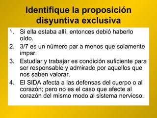 Identifique la proposición disyuntiva exclusiva Si ella estaba allí, entonces debió haberlo oído. 3/7 es un número par  a menos que solamente  impar. Estudiar y trabajar es condición suficiente para ser responsable y admirado por aquellos que nos saben valorar. El SIDA afecta a las defensas del cuerpo  o  al corazón; pero no es el caso que afecte al corazón del mismo modo al sistema nervioso. 