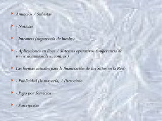 Anuncios / Subastas - Noticias - Intranets (sugerencia de Inesby) - Aplicaciones en linea / Sistemas operativos ( sugerencia de www.dominiosclave.com.es ) Las formas actuales para la financiación de los Sitios en la Red: - Publicidad (la mayoría) / Patrocinio - Pago por Servicios - Suscripción 