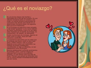 ¿Qué es el noviazgo? Es una de las etapas más bonitas y disfrutable de la vida del ser humano. Es una relación transitoria entre un hombre y una mujer, la cual les brinda la oportunidad de conocerse más afondo para decidir en un determinado momento pasar a la siguiente fase que es el matrimonio.  En el noviazgo se pasa de la mera simpatía o del simple "gustarse" a una nueva relación de mayor conocimiento y que a su vez debe estar inspirada por el espíritu de entrega, de comprensión, de respeto, de delicadeza.  Existe muchos tipos de noviazgo, algunos se viven como un juego, otros son más cercanos y profundos.  La experiencia demuestra que es mejor que el noviazgo sea breve, entre un año a dos años y medio máximo; más no porque después ya se vuelve una costumbre o se rebasan los limites establecidos, convirtiéndolo en algo ya diferente y no tan satisfactorio como al principio.  Muchos adolescentes confunde sentimientos de amistad y amor, queman etapas sin saborear bien lo que es una auténtica amistad y no dan tiempo para que ésta dé frutos. Piensan que porque se entienden bien con su nueva amistad inmediatamente tienen que ser novios.  