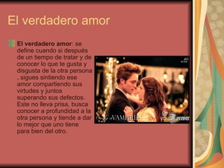 El verdadero amor El verdadero amor : se define cuando si después de un tiempo de tratar y de conocer lo que te gusta y disgusta de la otra persona , sigues sintiendo ese amor compartiendo sus virtudes y juntos superando sus defectos. Este no lleva prisa, busca conocer a profundidad a la otra persona y tiende a dar lo mejor que uno tiene para bien del otro. 