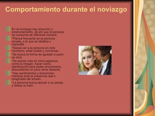 Comportamiento durante el noviazgo En el noviazgo hay atracción y enamoramiento, de ahí que la persona se comporta de diferente manera:  *Piensa frecuente en la persona amada, a la que se idealiza y maravilla.  *Desea ver a la persona en todo momento, estar juntos y conversar.  *Se busca la forma de agradar a quien se ama.  *Se piensa más en otros aspectos como la imagen, hacer cierta planificación para poder encontrarse, descuidando un poco otros deberes.  *Hay sentimientos y emociones intensos ante la presencia real o imaginada del amado.  *La persona busca apoyar a su pareja y desea su bien.  
