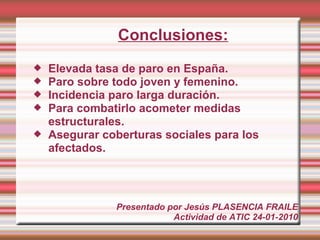 Conclusiones:
   Elevada tasa de paro en España.
   Paro sobre todo joven y femenino.
   Incidencia paro larga duración.
   Para combatirlo acometer medidas
    estructurales.
   Asegurar coberturas sociales para los
    afectados.




               Presentado por Jesús PLASENCIA FRAILE
                           Actividad de ATIC 24-01-2010
 