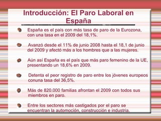 Introducción: El Paro Laboral en
                España
-    España es el país con más tasa de paro de la Eurozona,
     con una tasa en el 2009 del 18,1%.

-    Avanzó desde el 11% de junio 2008 hasta el 18,1 de junio
     del 2009 y afectó más a los hombres que a las mujeres.

-    Aún así España es el país que más paro femenino de la UE,
     presentando un 18,6% en 2009.

-    Detenta el peor registro de paro entre los jóvenes europeos
     conuna tasa del 36,5%.

-    Más de 820.000 familias afrontan el 2009 con todos sus
     miembros en paro.

-    Entre los sectores más castigados por el paro se
     encuentran la automoción, construcción e industria.
 
