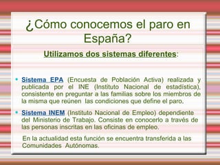 ¿Cómo conocemos el paro en
                       España?
         Utilizamos dos sistemas diferentes:


 Sistema EPA (Encuesta de Población Activa) realizada y
  publicada por el INE (Instituto Nacional de estadística),
  consistente en preguntar a las familias sobre los miembros de
  la misma que reúnen las condiciones que define el paro.
 Sistema INEM (Instituto Nacional de Empleo) dependiente
  del Ministerio de Trabajo. Consiste en conocerlo a través de
  las personas inscritas en las oficinas de empleo.
  En la actualidad esta función se encuentra transferida a las
  Comunidades Autónomas.
 
