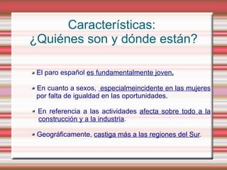 Características:
¿Quiénes son y dónde están?

- El paro español es fundamentalmente joven.

- En cuanto a sexos, especialmeincidente en las mujeres
  por falta de igualdad en las oportunidades.

- En referencia a las actividades afecta sobre todo a la
  construcción y a la industria.

- Geográficamente, castiga más a las regiones del Sur.
 