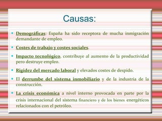 Causas:
 Demográficas: España ha sido receptora de mucha inmigración
  demandante de empleo.
 Costes de trabajo y costes sociales.

 Impacto tecnológico, contribuye al aumento de la productividad
  pero destruye empleo.
 Rigidez del mercado laboral y elevados costes de despido.

 El derrumbe del sistema inmobiliario y de la industria de la
  construcción.
 La crisis económica a nivel interno provocada en parte por la
  crisis internacional del sistema financiero y de los bienes energéticos
  relacionados con el petróleo.
 