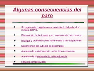 Algunas consecuencias del
          paro

   Su repercusion negativa en el crecimiento del país y los
   índices del PIB.

   Disminución de la riqueza y en consecuencia del consumo.

   Impagos y problemas para hacer frente a las obligaciones.

   Dependencia del subsidio de desempleo.

   Aumento de la delincuencia, sobre todo económica.

   Aumento de la demanda de la beneficiencia.

   Falta de competitividad.
 