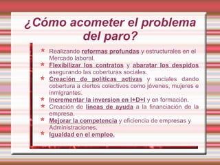 ¿Cómo acometer el problema
        del paro?
   Realizando reformas profundas y estructurales en el
   Mercado laboral.
   Flexibilizar los contratos y abaratar los despidos
   asegurando las coberturas sociales.
   Creación de políticas activas y sociales dando
   cobertura a ciertos colectivos como jóvenes, mujeres e
   inmigrantes.
   Incrementar la inversion en I+D+I y en formación.
   Creación de líneas de ayuda a la financiación de la
   empresa.
   Mejorar la competencia y eficiencia de empresas y
   Administraciones.
   Igualdad en el empleo.
 