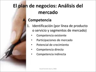 El plan de negocios: Análisis del mercado Competencia Identificación (por línea de producto o servicio y segmentos de mercado) Competencia existente Participaciones de mercado Potencial de crecimiento Competencia directa Competencia indirecta David Estrella Ibarra, MBA 