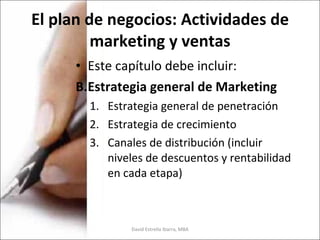 El plan de negocios: Actividades de marketing y ventas Este capítulo debe incluir: Estrategia general de Marketing Estrategia general de penetración Estrategia de crecimiento Canales de distribución (incluir niveles de descuentos y rentabilidad en cada etapa) David Estrella Ibarra, MBA 
