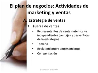 El plan de negocios: Actividades de marketing y ventas Estrategia de ventas Fuerza de ventas Representantes de ventas internos vs independientes (ventajas y desventajas de la estrategia) Tamaño Reclutamiento y entrenamiento Compensación David Estrella Ibarra, MBA 