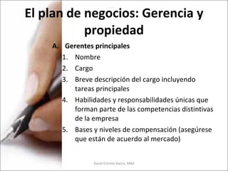 El plan de negocios: Gerencia y propiedad Gerentes principales Nombre Cargo Breve descripción del cargo incluyendo tareas principales Habilidades y responsabilidades únicas que forman parte de las competencias distintivas de la empresa Bases y niveles de compensación (asegúrese que están de acuerdo al mercado) David Estrella Ibarra, MBA 