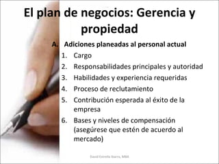 El plan de negocios: Gerencia y propiedad Adiciones planeadas al personal actual Cargo Responsabilidades principales y autoridad Habilidades y experiencia requeridas Proceso de reclutamiento Contribución esperada al éxito de la empresa Bases y niveles de compensación (asegúrese que estén de acuerdo al mercado) David Estrella Ibarra, MBA 