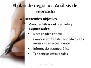 El plan de negocios: Análisis del mercado Mercados objetivo Características del mercado y segmentación Necesidades críticas Cómo se están satisfaciendo dichas necesidades actualmente Información demográfica Tendencias estacionales  David Estrella Ibarra, MBA 