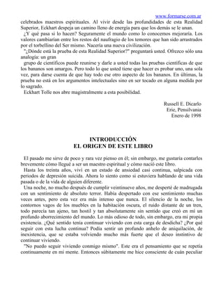 www.formarse.com.ar
celebrados maestros espirituales. Al vivir desde las profundidades de esta Realidad
Superior, Eckhart despeja un camino lleno de energía para que los demás se le unan.
  ¿Y qué pasa si lo hacen? Seguramente el mundo como lo conocemos mejoraría. Los
valores cambiarían entre los restos del naufragio de los temores que han sido arrastrados
por el torbellino del Ser mismo. Nacería una nueva civilización.
  "¿Dónde está la prueba de esta Realidad Superior?" preguntará usted. Ofrezco sólo una
analogía: un gran
  grupo de científicos puede reunirse y darle a usted todas las pruebas científicas de que
los bananos son amargos. Pero todo lo que usted tiene que hacer es probar uno, una sola
vez, para darse cuenta de que hay todo ese otro aspecto de los bananos. En últimas, la
prueba no está en los argumentos intelectuales sino en ser tocado en alguna medida por
lo sagrado.
  Eckhart Tolle nos abre magistralmente a esta posibilidad.

                                                                      Russell E. Dicarlo
                                                                       Erie, Pensilvania
                                                                         Enero de 1998



                               INTRODUCCIÓN
                          EL ORIGEN DE ESTE LIBRO

  El pasado me sirve de poco y rara vez pienso en él; sin embargo, me gustaría contarles
brevemente cómo llegué a ser un maestro espiritual y cómo nació este libro.
  Hasta los treinta años, viví en un estado de ansiedad casi continua, salpicada con
periodos de depresión suicida. Ahora lo siento como si estuviera hablando de una vida
pasada o de la vida de alguien diferente.
  Una noche, no mucho después de cumplir veintinueve años, me desperté de madrugada
con un sentimiento de absoluto terror. Había despertado con ese sentimiento muchas
veces antes, pero esta vez era más intenso que nunca. El silencio de la noche, los
contornos vagos de los muebles en la habitación oscura, el ruido distante de un tren,
todo parecía tan ajeno, tan hostil y tan absolutamente sin sentido que creó en mí un
profundo aborrecimiento del mundo. Lo más odioso de todo, sin embargo, era mi propia
existencia. ¿Qué sentido tenía continuar viviendo con esta carga de desdicha? ¿Por qué
seguir con esta lucha continua? Podía sentir un profundo anhelo de aniquilación, de
inexistencia, que se estaba volviendo mucho más fuerte que el deseo instintivo de
continuar viviendo.
  "No puedo seguir viviendo conmigo mismo". Este era el pensamiento que se repetía
continuamente en mi mente. Entonces súbitamente me hice consciente de cuán peculiar
 