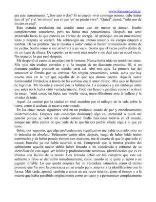 www.formarse.com.ar
era este pensamiento. "¿Soy uno o dos? Si no puedo vivir conmigo mismo, debe haber
dos: el 'yo' y el 'mí mismo' con el que 'yo' no puedo vivir". "Quizá", pensé, "sólo uno de
los dos es real".
  Esta extraña revelación me aturdió tanto que mi mente se detuvo. Estaba
completamente consciente, pero no había más pensamientos. Después me sentí
arrastrado hacia lo que parecía un vórtice de energía. Al principio era un movimiento
lento y después se aceleró. Me sobrecogió un intenso temor y mi cuerpo empezó a
temblar. Oí las palabras "no te resistas a nada" como si fueran pronunciadas dentro de
mi pecho. Sentía como si me arrastrara a un vacío. Sentía que el vacío estaba dentro de
mí en lugar de afuera. De repente, ya no sentí más miedo y me dejé caer en aquel vacío.
No recuerdo lo que pasó después.
  Me despertó el canto de un pájaro en la ventana. Nunca había oído un sonido así antes.
Mis ojos aún estaban cerrados y vi la imagen de un diamante precioso. Sí, si un
diamante pudiera producir un sonido, sería así. Abrí mis ojos. La primera luz del
amanecer se filtraba por las cortinas. Sin ningún pensamiento, sentía, sabía que hay
mucho más en la luz que aquello de lo que nos damos cuenta. Aquella suave
luminosidad filtrándose a través de las cortinas era el amor mismo. Mis ojos se llenaron
de lágrimas. Me levanté y caminé por la habitación. La reconocía y sin embargo sabía
que antes no la había visto verdaderamente. Todo era fresco y prístino, como si acabara
de nacer. Tomé cosas, un lápiz, una botella vacía, maravillándome ante la belleza y la
vividez de todo.
  Aquel día caminé por la ciudad en total asombro por el milagro de la vida sobre la
tierra, como si acabara de nacer a este mundo.
  En los cinco meses siguientes viví en un profundo estado de paz y embelesamiento
ininterrumpidos. Después esta condición disminuyó algo en intensidad o quizá me
pareció porque se volvió mi estado natural. Podía funcionar todavía en el mundo,
aunque me daba cuenta de que nada de lo que hiciera podría añadir algo a lo que ya
tenía.
  Sabía, por supuesto, que algo profundamente significativo me había ocurrido, pero no
lo entendía en absoluto. Solamente varios años después, luego de haber leído textos
espirituales y de haber pasado tiempo con maestros, me di cuenta de que lo que todo el
mundo buscaba ya me había ocurrido a mí. Comprendí que la intensa presión del
sufrimiento aquella noche debió haber forzado a mi conciencia a retirarse de su
identificación con aquel ser infeliz y profundamente temeroso, identificación que es en
últimas una ficción de la mente. Esta retirada debió ser tan completa que este ser
sufriente y falso se derrumbó inmediatamente, como cuando se le quita el tapón a un
juguete inflable. Lo que quedó después fue mi verdadera naturaleza como el eterno
presente que Yo soy: la conciencia en su estado puro, anterior a la identificación con la
forma. Más tarde, aprendí también a entrar en ese reino interior, ajeno al tiempo y a la
muerte que había percibido originalmente como un vacío y a permanecer completamente
 
