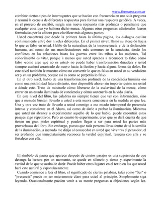 www.formarse.com.ar
combiné ciertos tipos de interrogantes que se hacían con frecuencia en una sola pregunta
y resumí la esencia de diferentes respuestas para formar una respuesta genérica. A veces,
en el proceso de escribir, surgía una nueva respuesta más profunda o penetrante que
cualquier cosa que yo hubiera dicho nunca. Algunas otras preguntas adicionales fueron
formuladas por la editora para clarificar más algunos puntos.
  Usted encontrará que desde la primera hasta la última página, los diálogos oscilan
continuamente entre dos niveles diferentes. En el primer nivel, llamo su atención hacia
lo que es falso en usted. Hablo de la naturaleza de la inconsciencia y de la disfunción
humana, así como de sus manifestaciones más comunes en la conducta, desde los
conflictos en las relaciones hasta las guerras entre las tribus o las naciones. Tal
conocimiento es vital, porque a menos que usted aprenda a reconocer lo falso como
falso -como algo que no es usted- no puede haber transformación duradera y usted
siempre acabará arrastrado de nuevo hacia la ilusión y hacia alguna forma de dolor. En
este nivel también le muestro cómo no convertir lo que es falso en usted en su verdadero
ser y en un problema, porque así es como se perpetúa lo falso.
  En el otro nivel, hablo de una transformación profunda de la conciencia humana -no
como una posibilidad futura distante, sino disponible ahora- sin importar quién sea usted
o dónde esté. Trato de mostrarle cómo liberarse de la esclavitud de la mente, cómo
entrar en un estado iluminado de conciencia y cómo sostenerlo en la vida diaria.
  En este nivel del libro, las palabras no siempre tienen que ver con información, sino
que a menudo buscan llevarlo a usted a esta nueva conciencia en la medida en que lee.
Una y otra vez trato de llevarlo a usted conmigo a ese estado intemporal de presencia
intensa y consciente en el Ahora, así como de darle a probar la iluminación. Mientras
que usted no alcance a experimentar aquello de lo que hablo, puede encontrar estos
pasajes algo repetitivos. Pero en cuanto lo experimente, creo que se dará cuenta de que
tienen un gran poder espiritual y pueden llegar a ser para usted las partes más
provechosas del libro. Sin embargo, puesto que toda persona lleva dentro de sí la semilla
de la iluminación, a menudo me dirijo al conocedor en usted que vive tras el pensador, el
ser profundo que inmediatamente reconoce la verdad espiritual, resuena con ella y se
fortalece con ella.



  El símbolo de pausa que aparece después de ciertos pasajes es una sugerencia de que
detenga la lectura por un momento, se quede en silencio y sienta y experimente la
verdad de lo que se acaba de decir. Puede haber otros lugares en el texto en los que usted
hará esto natural y espontáneamente.
  Cuando comience a leer el libro, el significado de ciertas palabras, tales como "Ser" o
"presencia" puede no ser enteramente claro para usted al principio. Simplemente siga
leyendo. Ocasionalmente pueden venir a su mente preguntas u objeciones según lee.
 