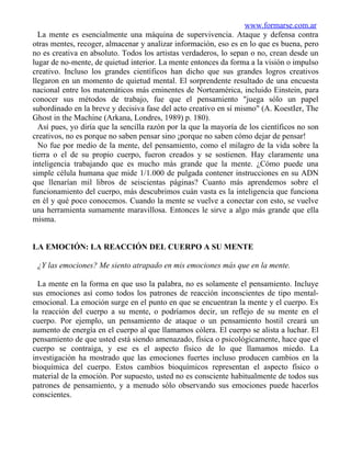 www.formarse.com.ar
  La mente es esencialmente una máquina de supervivencia. Ataque y defensa contra
otras mentes, recoger, almacenar y analizar información, eso es en lo que es buena, pero
no es creativa en absoluto. Todos los artistas verdaderos, lo sepan o no, crean desde un
lugar de no-mente, de quietud interior. La mente entonces da forma a la visión o impulso
creativo. Incluso los grandes científicos han dicho que sus grandes logros creativos
llegaron en un momento de quietud mental. El sorprendente resultado de una encuesta
nacional entre los matemáticos más eminentes de Norteamérica, incluido Einstein, para
conocer sus métodos de trabajo, fue que el pensamiento "juega sólo un papel
subordinado en la breve y decisiva fase del acto creativo en sí mismo" (A. KoestIer, The
Ghost in the Machine (Arkana, Londres, 1989) p. 180).
  Así pues, yo diría que la sencilla razón por la que la mayoría de los científicos no son
creativos, no es porque no saben pensar sino ¡porque no saben cómo dejar de pensar!
  No fue por medio de la mente, del pensamiento, como el milagro de la vida sobre la
tierra o el de su propio cuerpo, fueron creados y se sostienen. Hay claramente una
inteligencia trabajando que es mucho más grande que la mente. ¿Cómo puede una
simple célula humana que mide 1/1.000 de pulgada contener instrucciones en su ADN
que llenarían mil libros de seiscientas páginas? Cuanto más aprendemos sobre el
funcionamiento del cuerpo, más descubrimos cuán vasta es la inteligencia que funciona
en él y qué poco conocemos. Cuando la mente se vuelve a conectar con esto, se vuelve
una herramienta sumamente maravillosa. Entonces le sirve a algo más grande que ella
misma.


LA EMOCIÓN: LA REACCIÓN DEL CUERPO A SU MENTE

 ¿Y las emociones? Me siento atrapado en mis emociones más que en la mente.

  La mente en la forma en que uso la palabra, no es solamente el pensamiento. Incluye
sus emociones así como todos los patrones de reacción inconscientes de tipo mental-
emocional. La emoción surge en el punto en que se encuentran la mente y el cuerpo. Es
la reacción del cuerpo a su mente, o podríamos decir, un reflejo de su mente en el
cuerpo. Por ejemplo, un pensamiento de ataque o un pensamiento hostil creará un
aumento de energía en el cuerpo al que llamamos cólera. El cuerpo se alista a luchar. El
pensamiento de que usted está siendo amenazado, física o psicológicamente, hace que el
cuerpo se contraiga, y ese es el aspecto físico de lo que llamamos miedo. La
investigación ha mostrado que las emociones fuertes incluso producen cambios en la
bioquímica del cuerpo. Estos cambios bioquímicos representan el aspecto físico o
material de la emoción. Por supuesto, usted no es consciente habitualmente de todos sus
patrones de pensamiento, y a menudo sólo observando sus emociones puede hacerlos
conscientes.
 