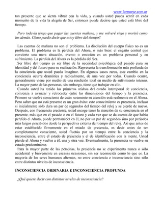 www.formarse.com.ar
tan presente que se sienta vibrar con la vida, y cuando usted pueda sentir en cada
momento de la vida la alegría de Ser, entonces puede decirse que usted está libre del
tiempo.

  Pero todavía tengo que pagar las cuentas mañana, y me volveré viejo y moriré como
los demás. Cómo puedo decir que estoy libre del tiempo?

  Las cuentas de mañana no son el problema. La disolución del cuerpo físico no es un
problema. El problema es la pérdida del Ahora, o más bien: el engaño central que
convierte una mera situación, evento o emoción en un problema personal y en
sufrimiento. La pérdida del Ahora es la pérdida del Ser.
  Ser libre del tiempo es ser libre de la necesidad psicológica del pasado para su
identidad y del futuro para su realización. Representa la transformación más profunda de
la conciencia que usted pueda imaginar. En algunos casos raros, este cambio en la
conciencia ocurre dramática y radicalmente, de una vez por todas. Cuando ocurre,
generalmente viene por medio de una rendición total en medio de sufrimiento intenso.
La mayor parte de las personas, sin embargo, tiene que trabajar en ello.
  Cuando usted ha tenido los primeros atisbos del estado intemporal de conciencia,
comienza a avanzar y retroceder entre las dimensiones del tiempo y la presencia.
Primero se vuelve consciente de cuán raramente su atención está realmente en el Ahora.
Pero saber que no está presente es un gran éxito: este conocimiento es presencia, incluso
si inicialmente sólo dura un par de segundos del tiempo del reloj y se pierde de nuevo.
Después, con frecuencia creciente, usted escoge tener la atención de su conciencia en el
presente, más que en el pasado o en el futuro y cada vez que se da cuenta de que había
perdido el Ahora, puede permanecer en él, no por un par de segundos sino por periodos
más largos percibidos desde la perspectiva externa del tiempo del reloj. Así que antes de
estar establecido firmemente en el estado de presencia, es decir antes de ser
completamente consciente, usted fluctúa por un tiempo entre la conciencia y la
inconsciencia, entre el estado de presencia y el de identificación con la mente. Usted
pierde el Ahora y vuelve a él, una y otra vez. Eventualmente, la presencia se vuelve su
estado predominante.
  Para la mayor parte de las personas, la presencia no se experimenta nunca o sólo
accidental y brevemente en escasas ocasiones, sin ser reconocida como lo que es. La
mayoría de los seres humanos alternan, no entre conciencia e inconsciencia sino sólo
entre distintos niveles de inconsciencia.

INCONSCIENCIA ORDINARIA E INCONSCIENCIA PROFUNDA

 ¿Qué quiere decir con distintos niveles de inconsciencia?
 