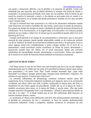 www.formarse.com.ar
con gente o situaciones difíciles, con la pérdida o la amenaza de pérdida. Usted será
dominado por una reacción, que en última instancia es siempre una forma de miedo, y
arrastrado a la inconsciencia profunda. Esos retos son sus pruebas. Sólo la forma en que
usted los resuelva le mostrará a usted y a los demás en qué punto está en cuanto a su
estado de conciencia, no el tiempo que puede permanecer sentado con los ojos cerrados
o qué visiones tiene.
  Así que es esencial traer más conciencia a su vida en las situaciones ordinarias cuando
todo transcurre con relativa facilidad. De esta forma, usted crece en poder de presencia.
Eso genera un campo de energía en usted y alrededor de usted de una gran frecuencia de
vibraciones. Ni la inconsciencia, ni la negatividad, ni la discordia o la violencia pueden
penetrar en ese campo y sobrevivir, lo mismo que la oscuridad no puede sobrevivir en la
presencia de la luz.
  Cuando usted aprenda a ser testigo de sus pensamientos y emociones, que es una parte
esencial de estar presente, puede quedar sorprendido cuando se dé cuenta por primera
vez de la "estática" de fondo de inconsciencia ordinaria que tiene y de qué pocas veces si
acaso alguna, usted está verdaderamente a gusto consigo mismo. En el nivel de su
pensamiento, usted encontrará mucha resistencia en forma de juicio, descontento y
proyección mental lejos del Ahora. En el nivel emocional, habrá una corriente
subterránea de incomodidad, tensión, aburrimiento o nerviosismo. Todos son aspectos
de la mente en su modo de funciona miento habitual de resistencia al presente.


¿QUÉ ESTÁN BUSCANDO?

  Carl Jung cuenta en uno de sus libros una conversación que tuvo con un jefe indígena
norteamericano que le señaló que tal como él lo percibía los blancos tienen caras tensas,
ojos penetrantes y un porte cruel. Dijo "Están siempre buscando algo. ¿Qué están
buscando? Los blancos siempre quieren algo. Siempre están incómodos e inquietos. No
sabemos lo que quieren. Creemos que están locos".
  La corriente subterránea de desasosiego constante comenzó mucho antes del
surgimiento de la civilización industrial occidental, por supuesto, pero en la civilización
occidental, que ahora cubre casi todo el globo, incluyendo la mayor parte del Este, se
manifiesta en una forma aguda sin precedentes. Estaba ahí ya en la época de Jesús y
también seiscientos años antes, en la época del Buda, y mucho antes. ¿Por qué están
siempre inquietos? Preguntaba Jesús a sus discípulos. "¿Puede la preocupación añadir un
solo día a su vida?" Y el Buda enseñó que la raíz del sufrimiento debe buscarse en
nuestro continuo desear y ansiar.
  La resistencia al Ahora como disfunción colectiva está intrínsecamente conectada con
la pérdida de conciencia de Ser y constituye la base de nuestra deshumanizada
civilización industrial. Freud, a propósito, también reconoció la existencia de esta
 