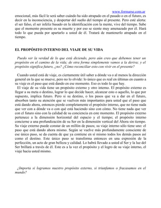 www.formarse.com.ar
emocional, más fácil le será saber cuándo ha sido atrapado en el pasado o en el futuro, es
decir en la inconsciencia, y despertar del sueño del tiempo al presente. Pero esté alerta:
el ser falso, el ser infeliz basado en la identificación con la mente, vive del tiempo. Sabe
que el momento presente es su muerte y por eso se siente muy amenazado por él. Hará
todo lo que pueda por apartarlo a usted de él. Tratará de mantenerlo atrapado en el
tiempo.


EL PROPÓSITO INTERNO DEL VIAJE DE SU VIDA

 Puedo ver la verdad de lo que está diciendo, pero aún creo que debemos tener un
propósito en el camino de la vida; de otra forma simplemente vamos a la deriva; y el
propósito significa futuro, ¿no? ¿Cómo reconciliar esto con vivir en el presente?

  Cuando usted está de viaje, es ciertamente útil saber a dónde va o al menos la dirección
general en la que se mueve, pero no lo olvide: lo único que es real en últimas en cuanto a
su viaje es el paso que está dando en ese momento. Eso es todo lo que hay.
  El viaje de su vida tiene un propósito externo y otro interno. El propósito externo es
llegar a su meta o destino, lograr lo que decide hacer, alcanzar esto o aquello, lo que por
supuesto, implica futuro. Pero si su destino, o los pasos que va a dar en el futuro,
absorben tanto su atención que se vuelven más importantes para usted que el paso que
está dando ahora, entonces pierde completamente el propósito interno, que no tiene nada
que ver con a dónde va o con qué está haciendo sino con cómo. No tiene nada que ver
con el futuro sino con la calidad de su conciencia en este momento. El propósito externo
pertenece a la dimensión horizontal del espacio y el tiempo; el propósito interno
concierne a una profundización de su Ser en la dimensión vertical del Ahora sin tiempo.
Su viaje externo puede constar de un millón de pasos; su viaje interno sólo tiene uno: el
paso que está dando ahora mismo. Según se vuelve más profundamente consciente de
ese único paso, se da cuenta de que ya contiene en sí mismo todos los demás pasos así
como el destino. Este único paso se transforma entonces en una expresión de la
perfección, un acto de gran belleza y calidad. Lo habrá llevado a usted al Ser y la luz del
Ser brillará a través de él. Este es a la vez el propósito y el logro de su viaje interno, el
viaje hacia usted mismo.



 ¿Importa si logramos nuestro propósito externo, si triunfamos o fracasamos en el
mundo?
 