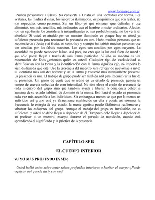 www.formarse.com.ar
  Nunca personalice a Cristo. No convierta a Cristo en una identidad con forma. Los
avatares, las madres divinas, los maestros iluminados, los poquísimos que son reales, no
son especiales como personas. Sin un falso yo que sostener, que defender y que
alimentar, son más sencillos, más ordinarios que el hombre o mujer ordinarios. Alguien
con un ego fuerte los consideraría insignificantes o, más probablemente, no los vería en
absoluto. Si usted es atraído por un maestro iluminado es porque hay en usted ya
suficiente presencia para reconocer la presencia en otro. Hubo muchas personas que no
reconocieron a Jesús o al Buda, así como hay y siempre ha habido muchas personas que
son atraídas por los falsos maestros. Los egos son atraídos por egos mayores. La
oscuridad no puede reconocer la luz. Así pues, no crea que la luz está fuera de usted o
que sólo puede llegar a través de una forma particular. Si sólo su maestro es una
encarnación de Dios ¿entonces quién es usted? Cualquier tipo de exclusividad es
identificación con la forma y la identificación con la forma significa ego, no importa lo
bien disfrazada que esté. Use la presencia del maestro para reflejar de nuevo hacia usted
su identidad más allá del nombre y de la forma y volverse más intensamente presente.
La presencia es una. El trabajo de grupo puede ser también útil para intensificar la luz de
su presencia. Un grupo de gente que se reúne en un estado de presencia genera un
campo de energía colectiva de gran intensidad. No sólo eleva el grado de presencia de
cada miembro del grupo sino que también ayuda a liberar la conciencia colectiva
humana de su estado habitual de dominio de la mente. Eso hará el estado de presencia
cada vez más accesible a los individuos. Sin embargo, a menos de que por lo menos un
individuo del grupo esté ya firmemente establecido en ella y pueda así sostener la
frecuencia de energía de ese estado, la mente egotista puede fácilmente reafirmarse y
sabotear los esfuerzos del grupo. Aunque el trabajo del grupo es invaluable, no es
suficiente, y usted no debe llegar a depender de él. Tampoco debe llegar a depender de
un profesor o un maestro, excepto durante el periodo de transición, cuando está
aprendiendo el significado y la práctica de la presencia.




                                   CAPÍTULO SEIS

                              EL CUERPO INTERIOR

SU YO MÁS PROFUNDO ES SER

 Usted habló antes sobre tener raíces profundas interiores o habitar el cuerpo ¿Puede
explicar qué quería decir con eso?
 