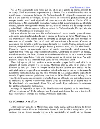 www.formarse.com.ar
  No. Lo No Manifestado es la fuente del chi. El chi es el campo de energía interior de
su cuerpo. Es el puente entre su yo exterior y la Fuente. Está a mitad de camino entre lo
manifestado, el mundo de la forma y lo No Manifestado. El chi puede compararse a un
río o a una corriente de energía. Si usted enfoca su conciencia profundamente en el
cuerpo interior, usted está siguiendo el curso de este río hacia su Fuente. Chi es
movimiento, lo No Manifestado es quietud. Cuando usted alcanza un punto de absoluta
quietud, que sin embargo está vibrante de vida, usted ha ido más allá del cuerpo interior
y más allá del chi hasta alcanzar la Fuente misma: lo No Manifestado. Chi es el vínculo
entre lo No Manifestado y el universo físico.
  Así pues, si usted lleva su atención profundamente al cuerpo interior, puede alcanzar
este punto, esta singularidad en la que el mundo se disuelve en lo No Manifestado y lo
No Manifestado toma forma como la corriente de energía del chi, que entonces se
convierte en el mundo. Este es el punto del nacimiento y la muerte. Cuando su
conciencia está dirigida al exterior, surgen la mente y el mundo. Cuando está dirigida al
interior, comprende o realiza su propia Fuente y retorna a casa, a lo No Manifestado.
Entonces, cuando su conciencia vuelve al mundo manifestado, usted reasume la
identidad de la forma que temporalmente abandonó. Usted tiene un nombre, un pasado,
una situación vital, un futuro. Pero en un sentido esencial usted no es la misma persona
que era antes: usted habrá visto una realidad dentro de sí mismo que no es "de este
mundo", aunque no está separada de él, como no está separada de usted.
  Ahora deje que su práctica espiritual sea esta: cuando vaya por la vida, no le dé toda su
atención al mundo externo y a su mente. Mantenga algo de ella en el interior. He
hablado de esto ya. Sienta el cuerpo interior incluso cuando esté metido en las
actividades diarias, especialmente cuando se trate de relaciones o esté en contacto con la
naturaleza. Sienta la quietud que hay en lo profundo de él. Mantenga abierta la puerta de
entrada. Es perfectamente posible ser consciente de lo No Manifestado a lo largo de su
vida. Se siente como una sensación profunda de paz en el fondo, una quietud que nunca
lo abandona, no importa lo que ocurra afuera. Usted se convierte en un puente entre lo
No Manifestado y lo manifestado. Entre Dios y el mundo. Este es el estado de unión con
la Fuente que llamamos iluminación.
  No tenga la impresión de que lo No Manifestado está separado de lo manifestado.
¿Cómo podría ser así? Es la vida que hay dentro de cada forma, la esencia interior de
todo lo que existe. Empapa este mundo. Permítame explicarlo.


EL DORMIR SIN SUEÑOS

 Usted hace un viaje a lo No Manifestado cada noche cuando entra en la fase de dormir
profundo sin sueños. Usted se funde con la Fuente. Extrae de ella la energía vital que lo
sostiene por un tiempo cuando regresa a lo manifestado, al mundo de las formas
 