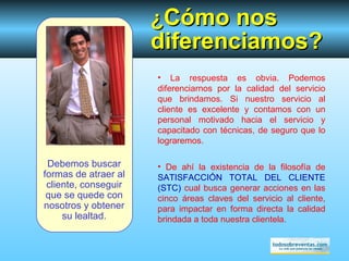 Debemos buscar formas de atraer al cliente, conseguir que se quede con nosotros y obtener su lealtad. ¿ Cómo  nos diferenciamos? La respuesta es obvia. Podemos diferenciarnos por la calidad del servicio que brindamos. Si nuestro servicio al cliente es excelente y contamos con un personal motivado hacia el servicio y capacitado con técnicas, de seguro que lo lograremos. De ahí la existencia de  la filosofía de  SATISFACCIÓN TOTAL DEL CLIENTE (STC)  cual busca generar acciones en las cinco áreas claves del servicio al cliente, para impactar en forma directa la calidad brindada a toda nuestra clientela. 