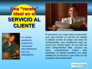 El personal a su cargo debe comprender que, para brindar un servicio de calidad al cliente, entran en juego una serie de componentes, que constituyen algo así como una “receta ideal”. Si un o  solo de esos componentes falla, aunque los otros componentes hayan sido perfectos, el cliente percibirá una mala calidad en el servicio o que éste no fue prestado adecuadamente. Un cliente satisfecho realizará la “recompra” más fácilmente que uno insatisfecho. Una “receta” ideal en el SERVICIO AL CLIENTE 