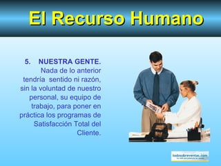 El Recurso Humano 5.  NUESTRA GENTE.  Nada de lo anterior tendría  sentido ni razón, sin la voluntad de nuestro personal, su equipo de trabajo, para poner en práctica los programas de Satisfacción Total del Cliente. 