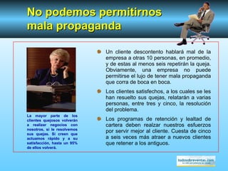 Un cliente descontento hablará mal de la empresa a otras 10 personas, en promedio, y de estas al menos seis repetirán la queja. Obviamente, una empresa no puede permitirse el lujo de tener mala propaganda que corra de boca en boca. Los clientes satisfechos, a los cuales se les han resuelto sus quejas, relatarán a varias personas, entre tres y cinco, la resolución del problema. Los programas de retención y lealtad de cartera deben realzar nuestros esfuerzos por servir mejor al cliente. Cuesta de cinco a seis veces más atraer a nuevos clientes que retener a los antiguos. No podemos permitir nos  mala propaganda La mayor parte de los clientes quejosos volverán a realizar negocios con nosotros, si le resolvemos sus quejas. Si creen que actuamos rápido y a su satisfacción, hasta un 95% de ellos volverá. 