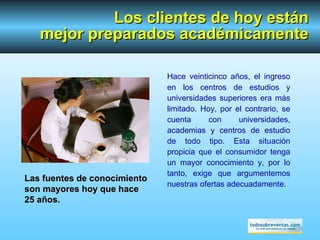 Los clientes de hoy están mejor preparados académicamente Hace  veinticinco  años, el ingreso en los centros de estudios y universidades superiores era más limitado. Hoy, por el contrario, se cuenta con universidades, academias y centros de estudio de todo tipo. Esta situación propicia que el consumidor tenga un mayor conocimiento y, por lo tanto, exige que argumentemos nuestras ofertas adecuadamente. Las fuentes de conocimiento son mayores hoy que hace 25 años. 