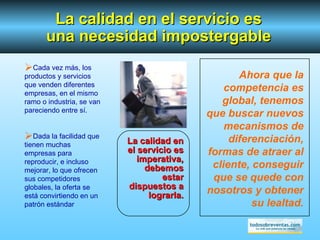 Ahora que la competencia es global, tenemos que buscar nuevos mecanismos de diferenciación, formas de atraer al cliente, conseguir que se quede con nosotros y obtener su lealtad. La calidad en el servicio es imperativa, debemos estar dispuestos a lograrla. La calidad en el servicio es una necesidad impostergable Cada vez más, los productos y servicios que venden diferentes empresas, en el mismo ramo o industria, se van pareciendo entre sí. Dada la facilidad que tienen muchas empresas para reproducir, e incluso mejorar, lo que ofrecen sus competidores globales, la oferta se está convirtiendo en un patrón estándar 