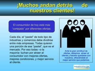 Ante la gran similitud de ofertas, debemos  atraer al cliente y hacerlo quedarse con nosotros, ofreciéndole el mejor servicio que podamos. ¡Muchos andan detrás  de nuestros clientes! El consumidor de hoy está más “cortejado” por diferentes ofertas. Cada día, el “pastel” de todo tipo de industrias y comercios debe dividirse entre más empresas. Todas quieren una porción de ese “pastel”, que es el mercado. Por eso todas –o la mayoría- luchan por atraer al consumidor con mejores ofertas, mejores condiciones, y mejor servicio al cliente. 