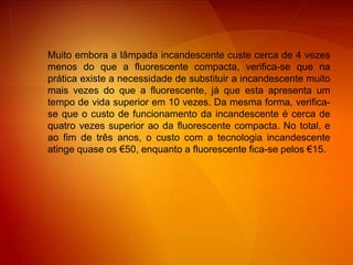 Muito embora a lâmpada incandescente custe cerca de 4 vezes menos do que a fluorescente compacta, verifica-se que na prática existe a necessidade de substituir a incandescente muito mais vezes do que a fluorescente, já que esta apresenta um tempo de vida superior em 10 vezes. Da mesma forma, verifica-se que o custo de funcionamento da incandescente é cerca de quatro vezes superior ao da fluorescente compacta. No total, e ao fim de três anos, o custo com a tecnologia incandescente atinge quase os €50, enquanto a fluorescente fica-se pelos €15.