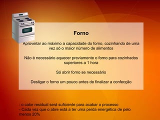 FornoAproveitar ao máximo a capacidade do forno, cozinhando de uma vez só o maior número de alimentos Não é necessário aquecer previamente o forno para cozinhados superiores a 1 horaSó abrir forno se necessárioDesligar o forno um pouco antes de finalizar a confecção: o calor residual será suficiente para acabar o processo- Cada vez que o abre está a ter uma perda energética de pelo menos 20%