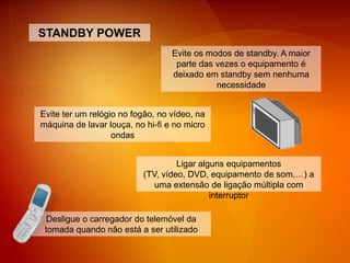 STANDBY POWEREvite os modos de standby. A maior parte das vezes o equipamento é deixado em standby sem nenhuma necessidadeEvite ter um relógio no fogão, no vídeo, na máquina de lavar louça, no hi-fi e no micro ondas Ligar alguns equipamentos (TV, vídeo, DVD, equipamento de som,…) a uma extensão de ligação múltipla com interruptorDesligue o carregador do telemóvel da tomada quando não está a ser utilizado 