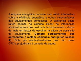 A etiqueta energética consiste num rótulo informativo sobre a eficiência energética e outras características dos equipamentos domésticos. A existência deste rótulo permite ao cidadão dispor de informação adicional acerca dos custos de funcionamento e dispor de mais um factor de escolha na altura de aquisição do equipamento. Compre equipamentos que apresentem a melhor eficiência energética (classe A). Opte por electrodomésticos que não usem CFC’s, prejudiciais à camada de ozono.