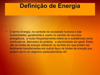 Definição de EnergiaO termo Energia, no contexto da sociedade humana e das humanidades, geralmente é usado no sentido de recursos energéticos,  e muito frequentemente refere-se a substâncias como combustivos  derivados do pretório   e electricidade em geral. Estas são as fontes de energia utilizável, no sentido em que podem ser facilmente transformadas em outros tipos de fontes de energia que podem servir um objectivo particularmente útil. 