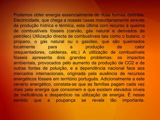 Podemos obter energia essencialmente de duas formas distintas: Electricidade, que chega a nossas casas maioritariamente através da produção hídrica e térmica, esta última com recurso à queima de combustíveis fósseis (carvão, gás natural e derivados de petróleo) Utilização directa de combustíveis tais como o butano, o propano, o gás natural ou o gasóleo, que são queimados localmente para a produção de calor (esquentadores, caldeiras, etc.) A utilização de combustíveis fósseis apresenta dois grandes problemas: os impactos ambientais, provocados pelo aumento da produção de CO2 e de outras fontes de poluição, e a dependência nacional face aos mercados internacionais, originada pela ausência de recursos energéticos fósseis em território português. Adicionalmente a este cenário energético, constata-se que as famílias pagam cada vez mais pela energia que consomem e que existem elevados níveis de ineficiência e desperdício na utilização de energia. É nesse sentido que a poupança se revela tão importante.