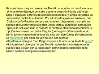 Hay que tener muy en cuenta que Moratín nunca fue un revolucionario,
 sino un reformista que pensaba que una situación injusta debía dar
paso a otra justa a través de cambios mesurados, y jamás por actos de
 subversión contra la autoridad. Por ello los dos jovenes amantes, don
 Carlos y doña Paquita siempre se muestran dispuestos a cumplir los
deseos de sus mayores; sólo don Diego, con su autoridad, será quien
 aplique la solución más razonable al conflicto planteado al rechazar la
 opción de casarse con doña Paquita (por la gran diferencia de edad
con la joven) y acepte en enlace de ésta con don Carlos (favoreciendo
un matrimonio por amor en vez de uno por interés).
-Casalduero dice que “don Diego impone a la vida la pauta de la razón”
-H. Higashitani dice que “lo que Moratín quiso decir con esta obra es
que los que actúan por la recta razón dominando la ebullición de la
pasión acaban consiguiendo la felicidad.”
 