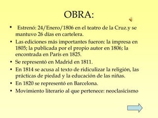 OBRA:
•    Estrenó: 24/Enero/1806 en el teatro de la Cruz.y se
    mantuvo 26 días en cartelera.
•   Las ediciones más importantes fueron: la impresa en
    1805; la publicada por el propio autor en 1806; la
    encontrada en París en 1825.
•   Se representó en Madrid en 1811.
•   En 1814 se acusa al texto de ridiculizar la religión, las
    prácticas de piedad y la educación de las niñas.
•   En 1820 se representó en Barcelona.
•   Movimiento literario al que pertenece: neoclasicismo
 