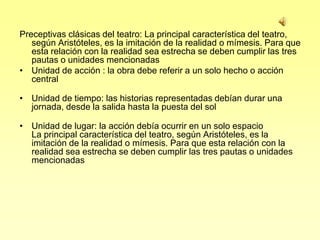 Preceptivas clásicas del teatro: La principal característica del teatro,
   según Aristóteles, es la imitación de la realidad o mímesis. Para que
   esta relación con la realidad sea estrecha se deben cumplir las tres
   pautas o unidades mencionadas
• Unidad de acción : la obra debe referir a un solo hecho o acción
   central

• Unidad de tiempo: las historias representadas debían durar una
  jornada, desde la salida hasta la puesta del sol

• Unidad de lugar: la acción debía ocurrir en un solo espacio
  La principal característica del teatro, según Aristóteles, es la
  imitación de la realidad o mímesis. Para que esta relación con la
  realidad sea estrecha se deben cumplir las tres pautas o unidades
  mencionadas
 