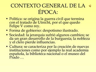 CONTEXTO GENERAL DE LA
         ÉPOCA:
• Política: se origina la guerra civil que termina
  con el tratado de Utrecht, por el que quedo
  Felipe V como rey.
• Forma de gobierno: despotismo ilustrado.
• Sociedad: la jerarquía sufrió algunos cambios; se
  da un gran desarrollo de la burguesía; la nobleza
  y el clero pierde influencias.
• Cultura: se caracteriza por la creación de nuevas
  instituciones como por ejemplo la real academia
  española, la biblioteca nacional o el museo del
  Prado …
 
