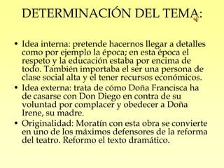 DETERMINACIÓN DEL TEMA:

• Idea interna: pretende hacernos llegar a detalles
  como por ejemplo la época; en esta época el
  respeto y la educación estaba por encima de
  todo. También importaba el ser una persona de
  clase social alta y el tener recursos económicos.
• Idea externa: trata de cómo Doña Francisca ha
  de casarse con Don Diego en contra de su
  voluntad por complacer y obedecer a Doña
  Irene, su madre.
• Originalidad: Moratín con esta obra se convierte
  en uno de los máximos defensores de la reforma
  del teatro. Reformo el texto dramático.
 