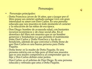 Personajes:
•      Personajes principales:
    - Doña Francisca: joven de 16 años, que a juzgar por el
      libro posee un carácter aniñado aunque vive con gran
      intensidad su amor con Don Carlos. Es una persona
      educada que nos muestra en todo momento el carácter
      y la educación de las niñas de esa época.
    - Don Diego: hombre de avanzada edad, con bastantes
      recursos económicos y de clase social alta. En el
      desenlace del libro nos muestra que es un hombre
      generoso y bondadoso ya que permite el matrimonio
      entre Don Carlos y Doña Francisca y les da su
      bendición, además de que convence a Doña Irene de
      que Don Carlos es una buena persona para Doña
      Paquita.
    - Doña Irene: es la madre de Doña Paquita. Es una
      persona estricta con su hija pero al final nos muestra
      que es una madre comprensiva al comprender que su
      hija y Don Carlos debían estar juntos.
    - Don Carlos: es el sobrino de Don Diego. Es una persona
      educada y refinada que ama a Doña Paquita.
 
