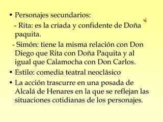 • Personajes secundarios:
  - Rita: es la criada y confidente de Doña
  paquita.
 - Simón: tiene la misma relación con Don
  Diego que Rita con Doña Paquita y al
  igual que Calamocha con Don Carlos.
• Estilo: comedia teatral neoclásico
• La acción trascurre en una posada de
  Alcalá de Henares en la que se reflejan las
  situaciones cotidianas de los personajes.
 