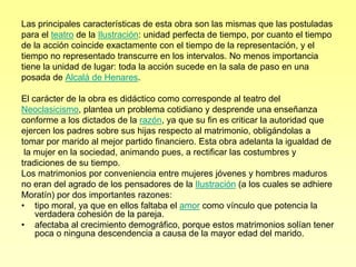 Las principales características de esta obra son las mismas que las postuladas
para el teatro de la Ilustración: unidad perfecta de tiempo, por cuanto el tiempo
de la acción coincide exactamente con el tiempo de la representación, y el
tiempo no representado transcurre en los intervalos. No menos importancia
tiene la unidad de lugar: toda la acción sucede en la sala de paso en una
posada de Alcalá de Henares.

El carácter de la obra es didáctico como corresponde al teatro del
Neoclasicismo, plantea un problema cotidiano y desprende una enseñanza
conforme a los dictados de la razón, ya que su fin es criticar la autoridad que
ejercen los padres sobre sus hijas respecto al matrimonio, obligándolas a
tomar por marido al mejor partido financiero. Esta obra adelanta la igualdad de
 la mujer en la sociedad, animando pues, a rectificar las costumbres y
tradiciones de su tiempo.
Los matrimonios por conveniencia entre mujeres jóvenes y hombres maduros
no eran del agrado de los pensadores de la Ilustración (a los cuales se adhiere
Moratín) por dos importantes razones:
• tipo moral, ya que en ellos faltaba el amor como vínculo que potencia la
    verdadera cohesión de la pareja.
• afectaba al crecimiento demográfico, porque estos matrimonios solían tener
    poca o ninguna descendencia a causa de la mayor edad del marido.
 